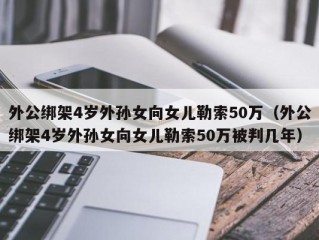 外公绑架4岁外孙女向女儿勒索50万（外公绑架4岁外孙女向女儿勒索50万被判几年）