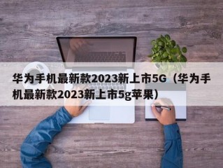 华为手机最新款2023新上市5G（华为手机最新款2023新上市5g苹果）