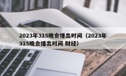 2023年315晚会播出时间（2023年315晚会播出时间 财经）