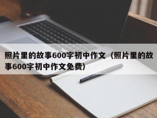 照片里的故事600字初中作文（照片里的故事600字初中作文免费）