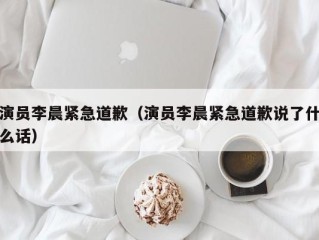 演员李晨紧急道歉（演员李晨紧急道歉说了什么话）