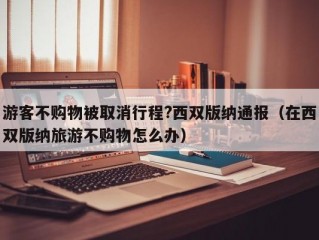 游客不购物被取消行程?西双版纳通报（在西双版纳旅游不购物怎么办）