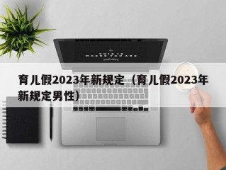 育儿假2023年新规定（育儿假2023年新规定男性）