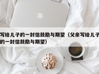 写给儿子的一封信鼓励与期望（父亲写给儿子的一封信鼓励与期望）