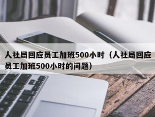 人社局回应员工加班500小时（人社局回应员工加班500小时的问题）