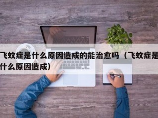 飞蚊症是什么原因造成的能治愈吗（飞蚊症是什么原因造成）