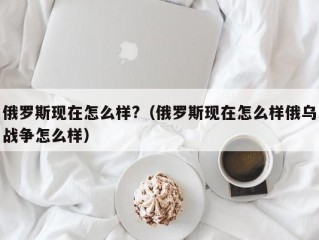 俄罗斯现在怎么样?（俄罗斯现在怎么样俄乌战争怎么样）