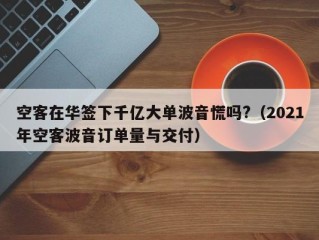 空客在华签下千亿大单波音慌吗?（2021年空客波音订单量与交付）