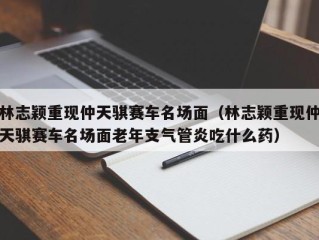 林志颖重现仲天骐赛车名场面（林志颖重现仲天骐赛车名场面老年支气管炎吃什么药）