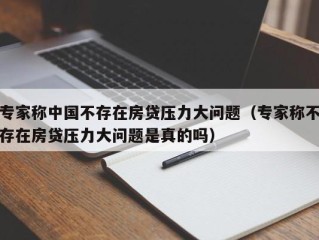 专家称中国不存在房贷压力大问题（专家称不存在房贷压力大问题是真的吗）