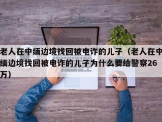 老人在中缅边境找回被电诈的儿子（老人在中缅边境找回被电诈的儿子为什么要给警察26万）