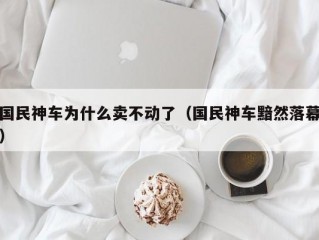 国民神车为什么卖不动了（国民神车黯然落幕）