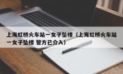 上海虹桥火车站一女子坠楼（上海虹桥火车站一女子坠楼 警方已介入）