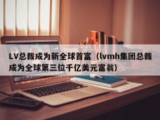 LV总裁成为新全球首富（lvmh集团总裁成为全球第三位千亿美元富翁）