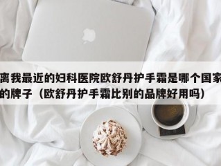 离我最近的妇科医院欧舒丹护手霜是哪个国家的牌子（欧舒丹护手霜比别的品牌好用吗）