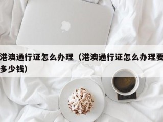 港澳通行证怎么办理（港澳通行证怎么办理要多少钱）