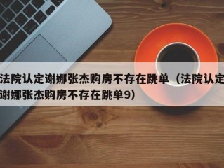 法院认定谢娜张杰购房不存在跳单（法院认定谢娜张杰购房不存在跳单9）