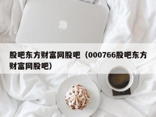 股吧东方财富网股吧（000766股吧东方财富网股吧）