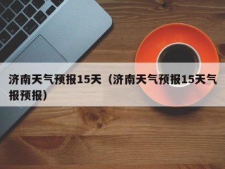 济南天气预报15天（济南天气预报15天气报预报）