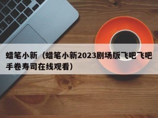 蜡笔小新（蜡笔小新2023剧场版飞吧飞吧手卷寿司在线观看）