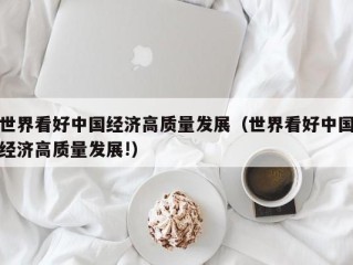 世界看好中国经济高质量发展（世界看好中国经济高质量发展!）