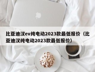 比亚迪汉ev纯电动2023款最低报价（比亚迪汉纯电动2023款最低报价）