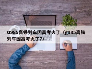 G985高铁列车因高考火了（g985高铁列车因高考火了7）