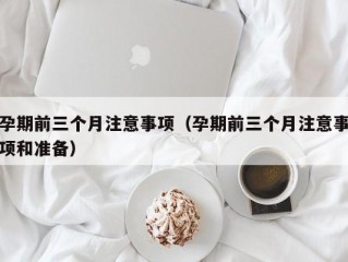 孕期前三个月注意事项（孕期前三个月注意事项和准备）