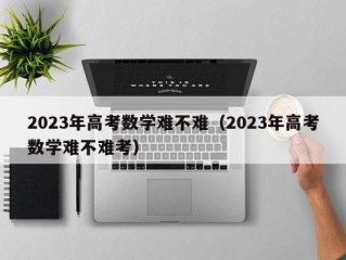 2023年高考数学难不难（2023年高考数学难不难考）