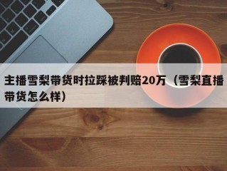 主播雪梨带货时拉踩被判赔20万（雪梨直播带货怎么样）