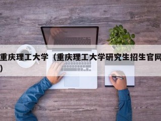 重庆理工大学（重庆理工大学研究生招生官网）