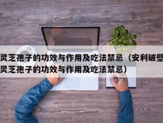 灵芝孢子的功效与作用及吃法禁忌（安利破壁灵芝孢子的功效与作用及吃法禁忌）