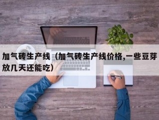 加气砖生产线（加气砖生产线价格,一些豆芽放几天还能吃）