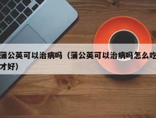 蒲公英可以治病吗（蒲公英可以治病吗怎么吃才好）