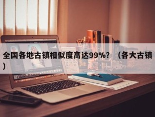 全国各地古镇相似度高达99%？（各大古镇）