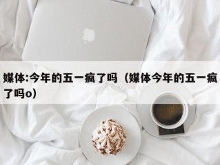 媒体:今年的五一疯了吗（媒体今年的五一疯了吗o）