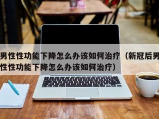 男性性功能下降怎么办该如何治疗（新冠后男性性功能下降怎么办该如何治疗）