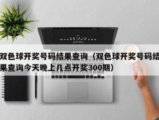 双色球开奖号码结果查询（双色球开奖号码结果查询今天晚上几点开奖300期）