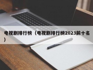 电视剧排行榜（电视剧排行榜2023前十名）