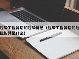 超级工程背后的超级智慧（超级工程背后的超级智慧是什么）