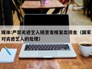 媒体:严禁劣迹艺人随意变相复出捞金（国家对劣迹艺人的处理）