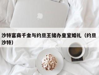 沙特富商千金与约旦王储办皇室婚礼（约旦 沙特）