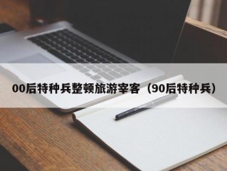 00后特种兵整顿旅游宰客（90后特种兵）