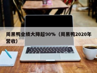 周黑鸭业绩大降超90%（周黑鸭2020年营收）