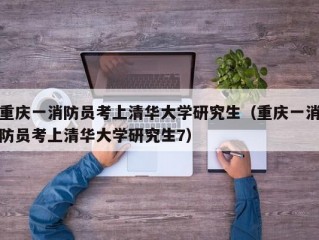 重庆一消防员考上清华大学研究生（重庆一消防员考上清华大学研究生7）