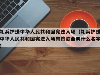 礼兵护送中华人民共和国宪法入场（礼兵护送中华人民共和国宪法入场有首歌曲叫什么名字）