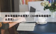 原生家庭是什么意思?（310原生家庭是什么意思）