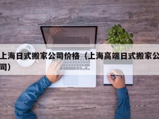 上海日式搬家公司价格（上海高端日式搬家公司）