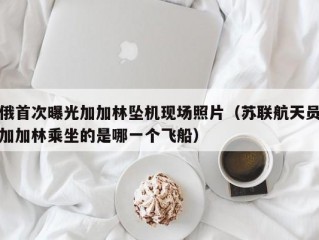 俄首次曝光加加林坠机现场照片（苏联航天员加加林乘坐的是哪一个飞船）