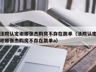 法院认定谢娜张杰购房不存在跳单（法院认定谢娜张杰购房不存在跳单a）